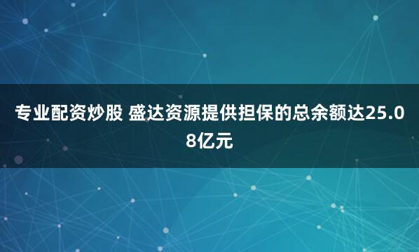 专业配资炒股 盛达资源提供担保的总余额达25.08亿元