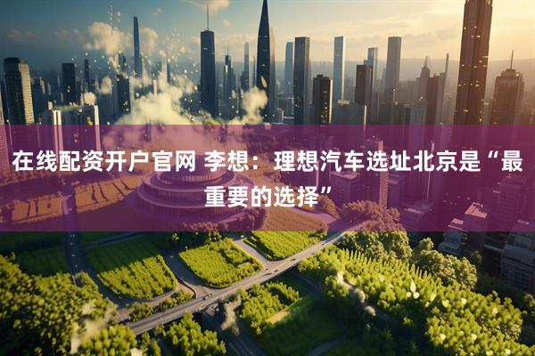 在线配资开户官网 李想：理想汽车选址北京是“最重要的选择”