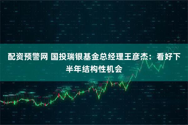 配资预警网 国投瑞银基金总经理王彦杰：看好下半年结构性机会