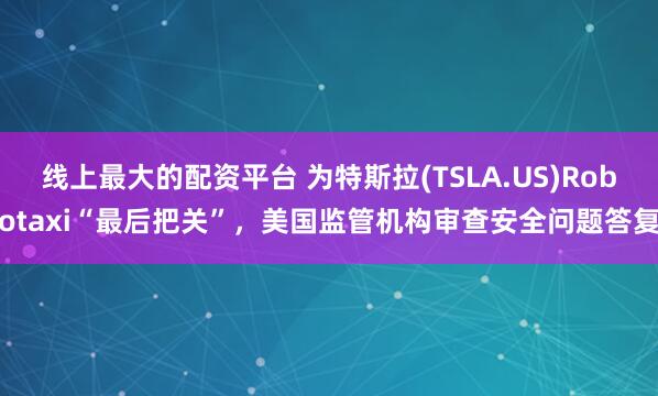 线上最大的配资平台 为特斯拉(TSLA.US)Robotaxi“最后把关”，美国监管机构审查安全问题答复