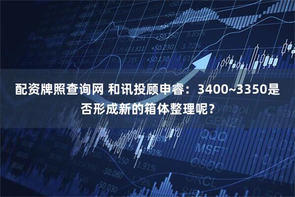 配资牌照查询网 和讯投顾申睿：3400~3350是否形成新的箱体整理呢？