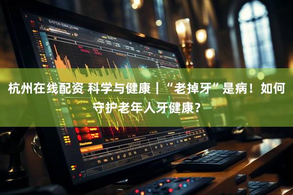 杭州在线配资 科学与健康｜“老掉牙”是病！如何守护老年人牙健康？
