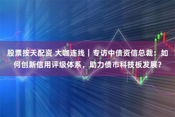 股票按天配资 大咖连线｜专访中债资信总裁：如何创新信用评级体系，助力债市科技板发展？