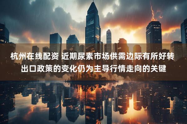 杭州在线配资 近期尿素市场供需边际有所好转 出口政策的变化仍为主导行情走向的关键