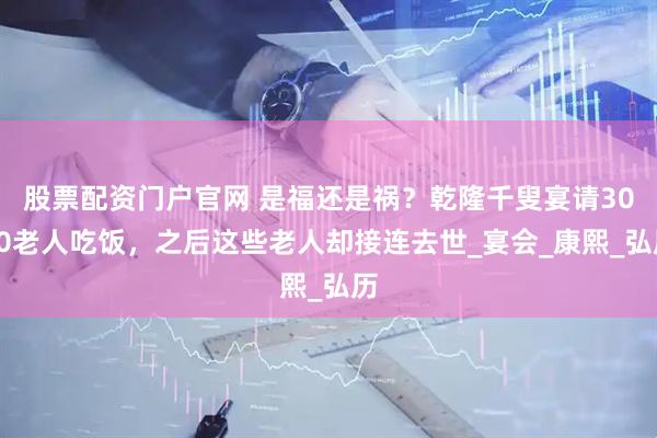 股票配资门户官网 是福还是祸？乾隆千叟宴请3000老人吃饭，之后这些老人却接连去世_宴会_康熙_弘历