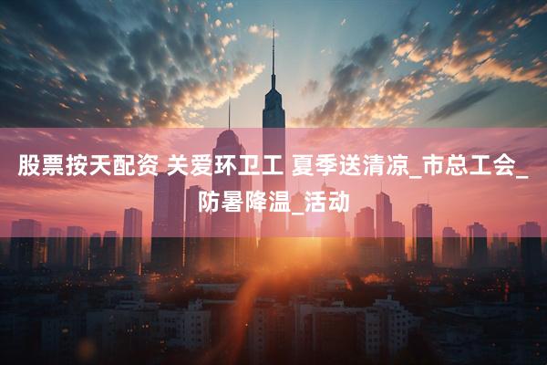 股票按天配资 关爱环卫工 夏季送清凉_市总工会_防暑降温_活动