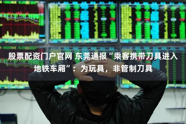 股票配资门户官网 东莞通报“乘客携带刀具进入地铁车厢”：为玩具，非管制刀具