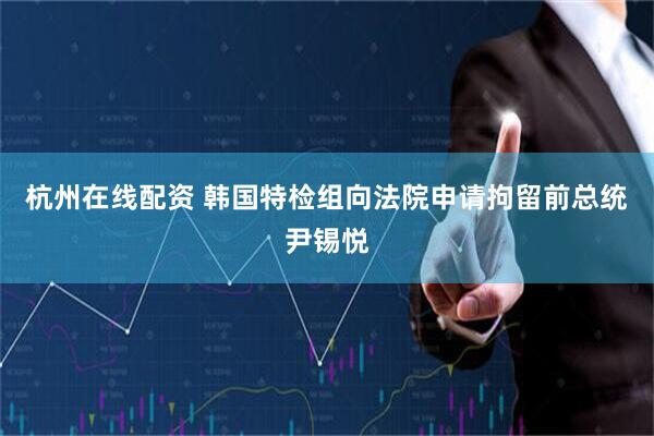 杭州在线配资 韩国特检组向法院申请拘留前总统尹锡悦
