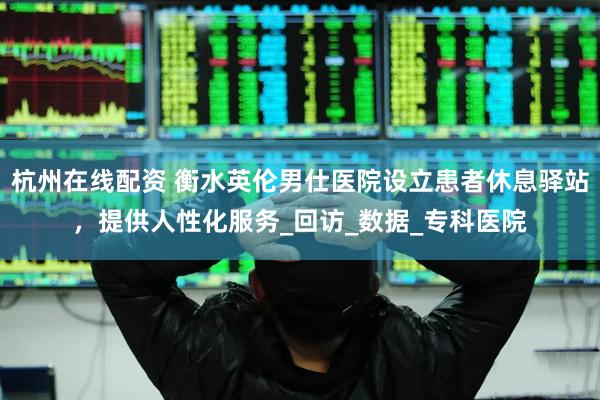 杭州在线配资 衡水英伦男仕医院设立患者休息驿站，提供人性化服务_回访_数据_专科医院
