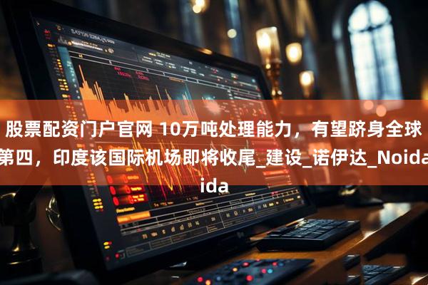股票配资门户官网 10万吨处理能力，有望跻身全球第四，印度该国际机场即将收尾_建设_诺伊达_Noida