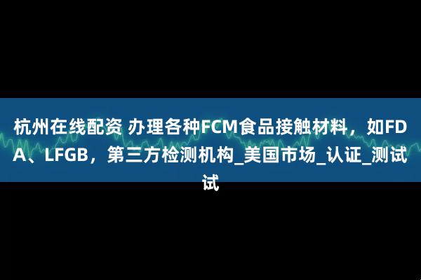 杭州在线配资 办理各种FCM食品接触材料，如FDA、LFGB，第三方检测机构_美国市场_认证_测试