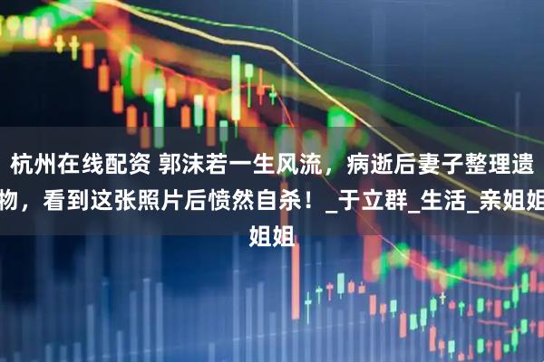杭州在线配资 郭沫若一生风流，病逝后妻子整理遗物，看到这张照片后愤然自杀！_于立群_生活_亲姐姐