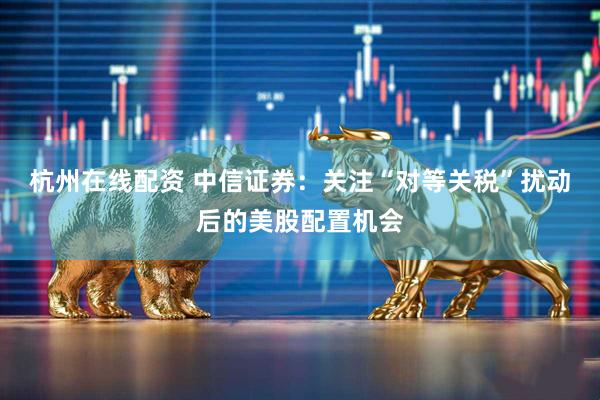 杭州在线配资 中信证券：关注“对等关税”扰动后的美股配置机会