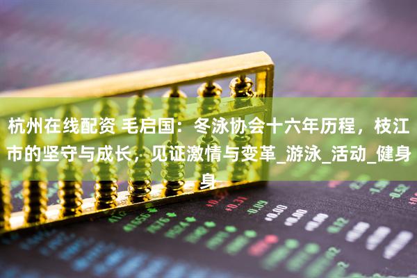 杭州在线配资 毛启国：冬泳协会十六年历程，枝江市的坚守与成长，见证激情与变革_游泳_活动_健身