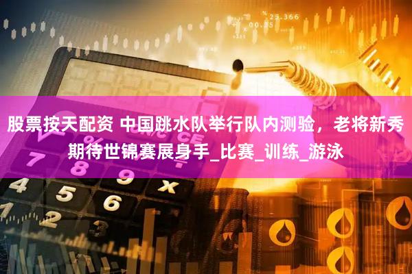 股票按天配资 中国跳水队举行队内测验，老将新秀期待世锦赛展身手_比赛_训练_游泳