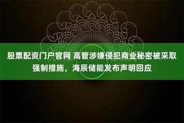 股票配资门户官网 高管涉嫌侵犯商业秘密被采取强制措施，海辰储能发布声明回应