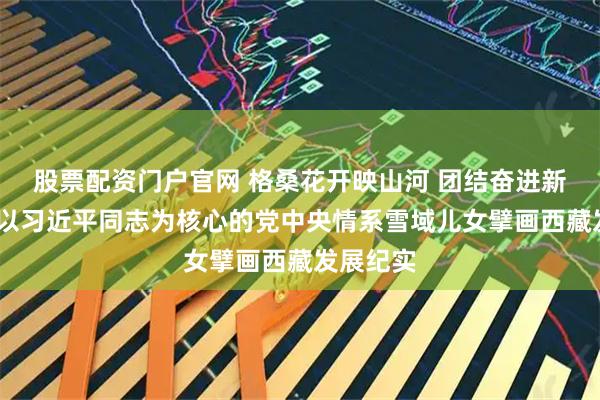 股票配资门户官网 格桑花开映山河 团结奋进新征程——以习近平同志为核心的党中央情系雪域儿女擘画西藏发展纪实