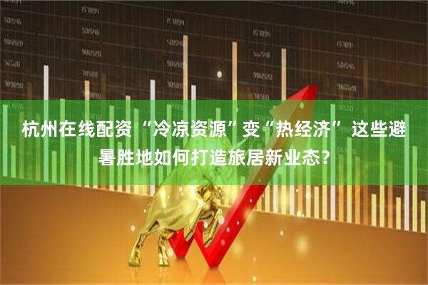 杭州在线配资 “冷凉资源”变“热经济” 这些避暑胜地如何打造旅居新业态？