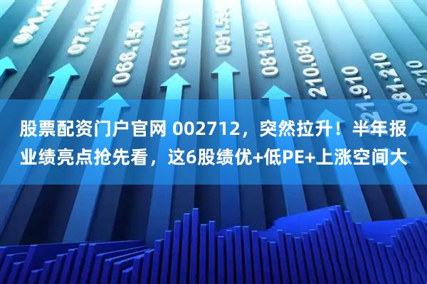 股票配资门户官网 002712，突然拉升！半年报业绩亮点抢先看，这6股绩优+低PE+上涨空间大