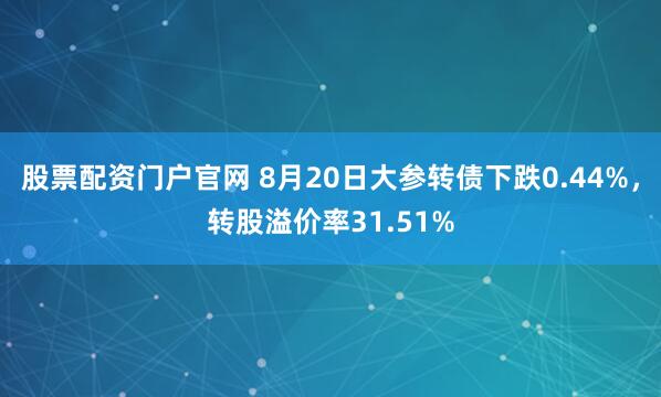 股票配资门户官网 8月20日大参转债下跌0.44%，转股溢价率31.51%