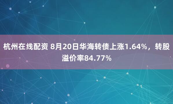 杭州在线配资 8月20日华海转债上涨1.64%，转股溢价率84.77%