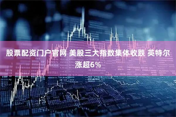 股票配资门户官网 美股三大指数集体收跌 英特尔涨超6%