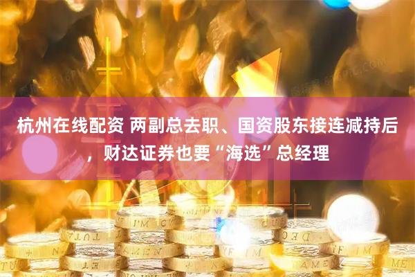 杭州在线配资 两副总去职、国资股东接连减持后，财达证券也要“海选”总经理