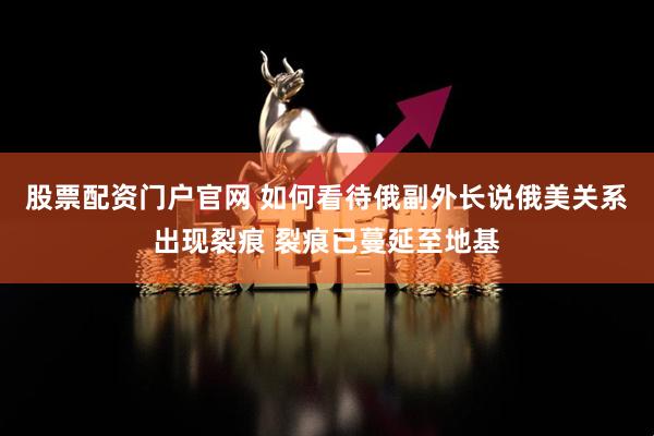 股票配资门户官网 如何看待俄副外长说俄美关系出现裂痕 裂痕已蔓延至地基