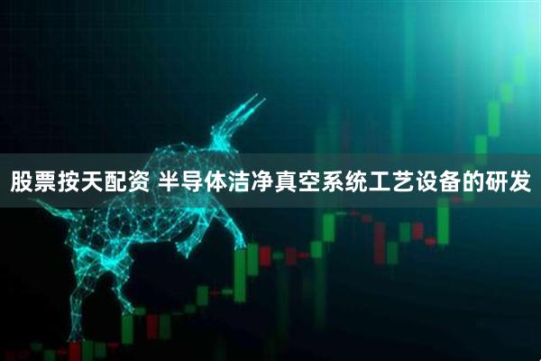 股票按天配资 半导体洁净真空系统工艺设备的研发