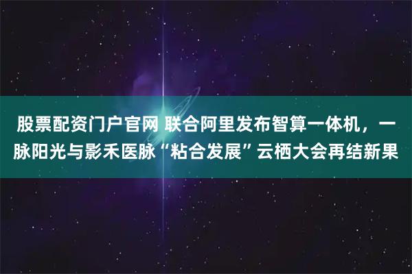股票配资门户官网 联合阿里发布智算一体机,一脉阳光与影禾医脉“粘合发展”云栖大会再结新果
