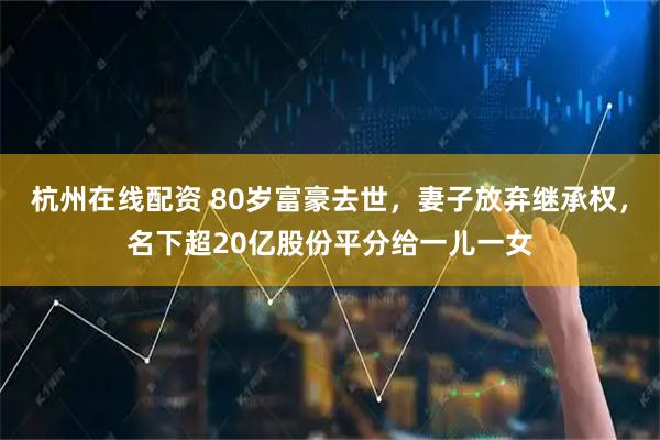 杭州在线配资 80岁富豪去世,妻子放弃继承权,名下超20亿股份平分给一儿一女