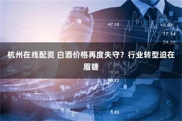 杭州在线配资 白酒价格再度失守？行业转型迫在眉睫