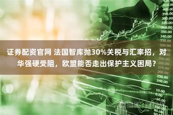 证券配资官网 法国智库抛30%关税与汇率招,对华强硬受阻,欧盟能否走出保护主义困局?