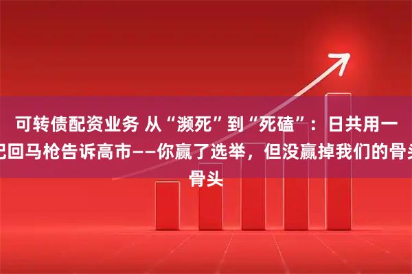 可转债配资业务 从“濒死”到“死磕”：日共用一记回马枪告诉高市——你赢了选举，但没赢掉我们的骨头