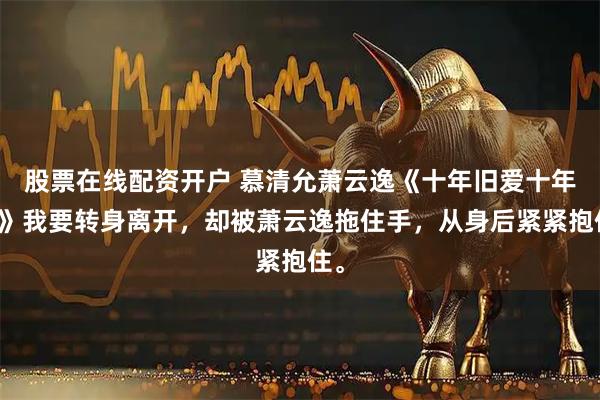 股票在线配资开户 慕清允萧云逸《十年旧爱十年风》我要转身离开，却被萧云逸拖住手，从身后紧紧抱住。
