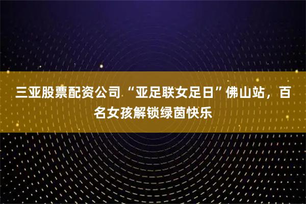 三亚股票配资公司 “亚足联女足日”佛山站,百名女孩解锁绿茵快乐