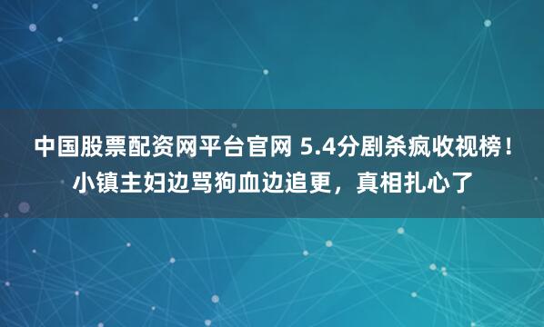中国股票配资网平台官网 5.4分剧杀疯收视榜!小镇主妇边骂狗血边追更,真相扎心了
