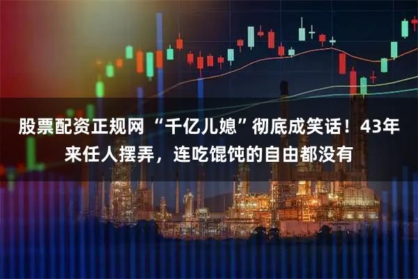 股票配资正规网 “千亿儿媳”彻底成笑话!43年来任人摆弄,连吃馄饨的自由都没有