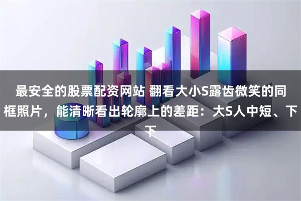 最安全的股票配资网站 翻看大小S露齿微笑的同框照片,能清晰看出轮廓上的差距:大S人中短、下