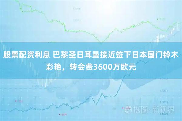 股票配资利息 巴黎圣日耳曼接近签下日本国门铃木彩艳，转会费3600万欧元