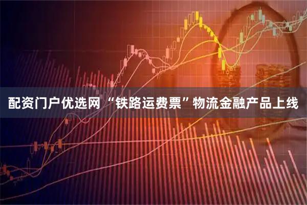 配资门户优选网 “铁路运费票”物流金融产品上线