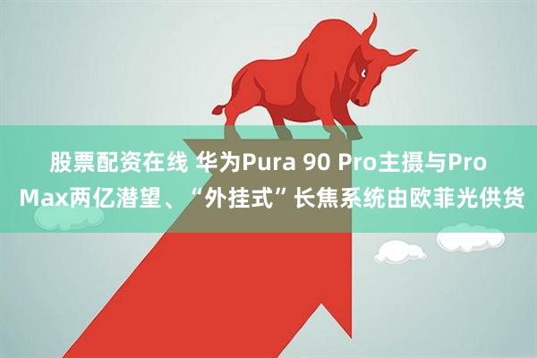股票配资在线 华为Pura 90 Pro主摄与Pro Max两亿潜望、“外挂式”长焦系统由欧菲光供货