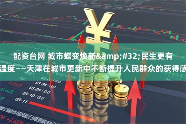 配资台网 城市蝶变焕新 民生更有温度——天津在城市更新中不断提升人民群众的获得感