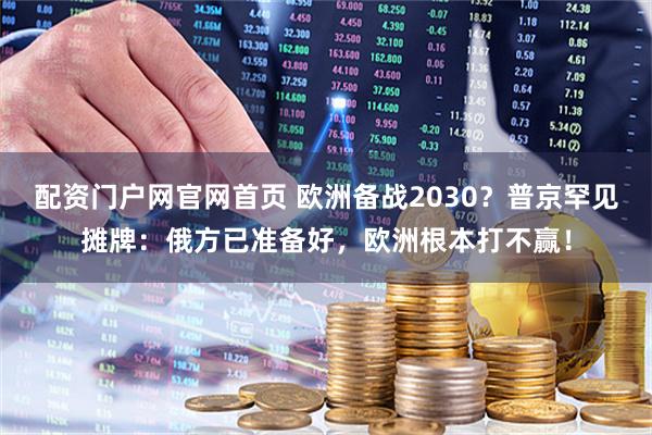 配资门户网官网首页 欧洲备战2030？普京罕见摊牌：俄方已准备好，欧洲根本打不赢！